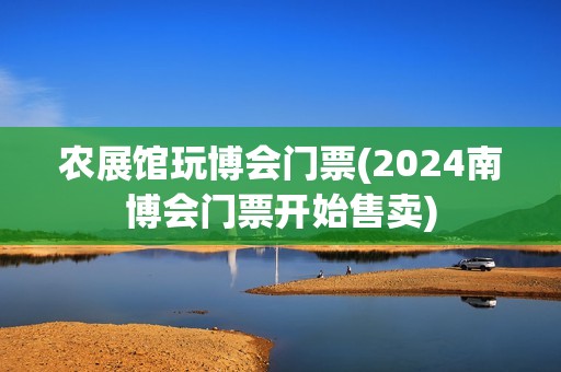 农展馆玩博会门票(2024南博会门票开始售卖)