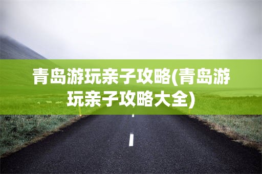 青岛游玩亲子攻略(青岛游玩亲子攻略大全)