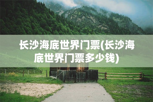 长沙海底世界门票(长沙海底世界门票多少钱)