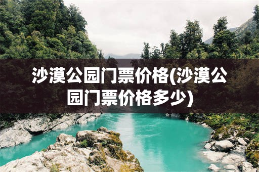沙漠公园门票价格(沙漠公园门票价格多少)