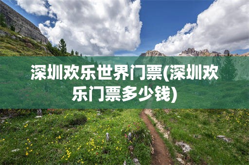 深圳欢乐世界门票(深圳欢乐门票多少钱)