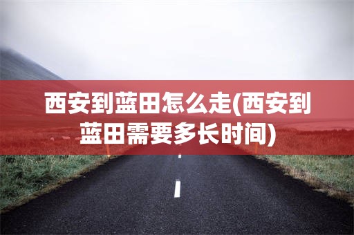 西安到蓝田怎么走(西安到蓝田需要多长时间)