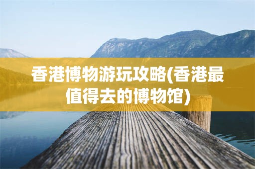 香港博物游玩攻略(香港最值得去的博物馆)