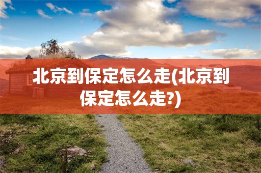 北京到保定怎么走(北京到保定怎么走?)