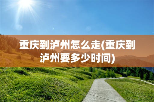 重庆到泸州怎么走(重庆到泸州要多少时间)