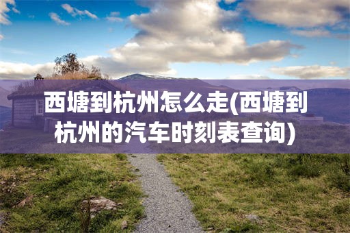 西塘到杭州怎么走(西塘到杭州的汽车时刻表查询)