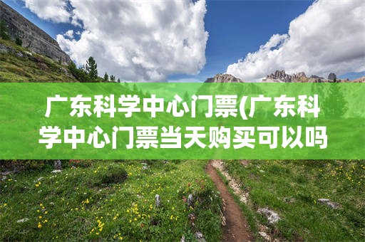 广东科学中心门票(广东科学中心门票当天购买可以吗)