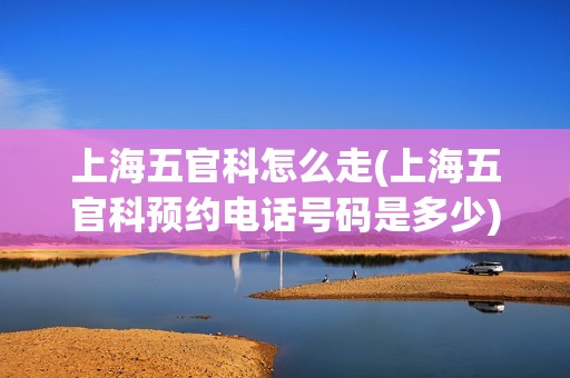 上海五官科怎么走(上海五官科预约电话号码是多少)