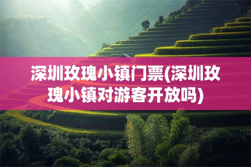 深圳玫瑰小镇门票(深圳玫瑰小镇对游客开放吗)