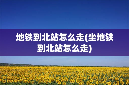 地铁到北站怎么走(坐地铁到北站怎么走)