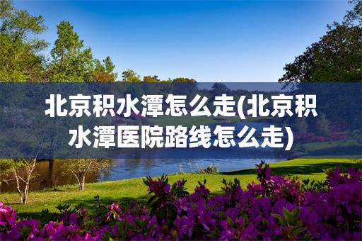 北京积水潭怎么走(北京积水潭医院路线怎么走)
