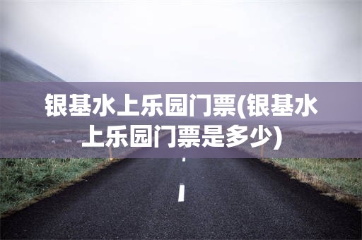 银基水上乐园门票(银基水上乐园门票是多少)