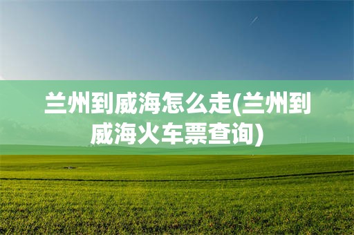 兰州到威海怎么走(兰州到威海火车票查询)