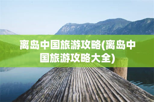 离岛中国旅游攻略(离岛中国旅游攻略大全)