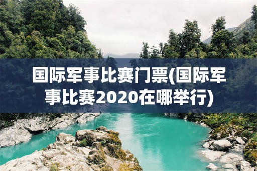 国际军事比赛门票(国际军事比赛2020在哪举行)