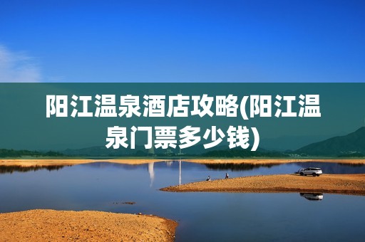 阳江温泉酒店攻略(阳江温泉门票多少钱)