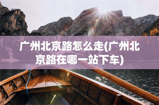 广州北京路怎么走(广州北京路在哪一站下车)