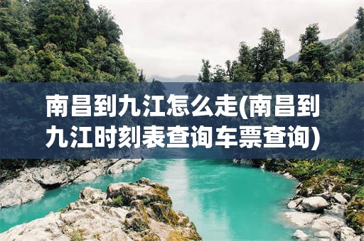 南昌到九江怎么走(南昌到九江时刻表查询车票查询)