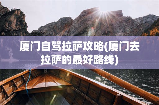 厦门自驾拉萨攻略(厦门去拉萨的最好路线)