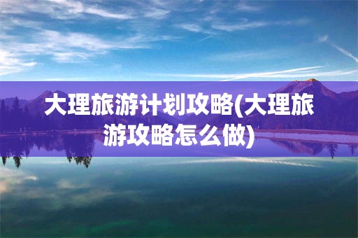 大理旅游计划攻略(大理旅游攻略怎么做)