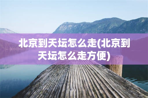 北京到天坛怎么走(北京到天坛怎么走方便)