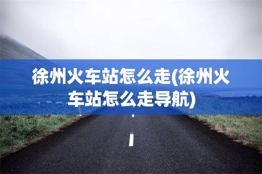 徐州火车站怎么走(徐州火车站怎么走导航)