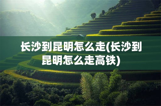 长沙到昆明怎么走(长沙到昆明怎么走高铁)