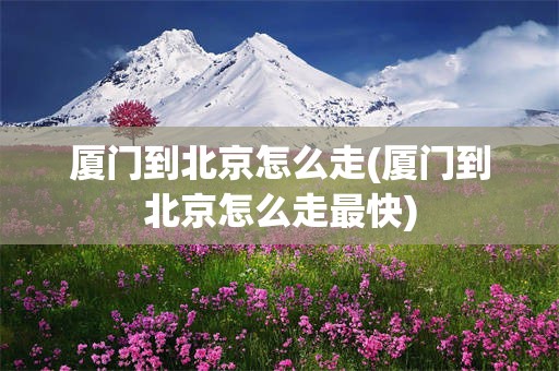 厦门到北京怎么走(厦门到北京怎么走最快)