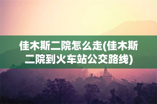 佳木斯二院怎么走(佳木斯二院到火车站公交路线)