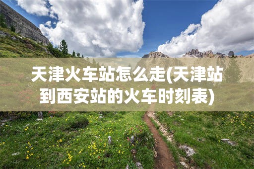 天津火车站怎么走(天津站到西安站的火车时刻表)