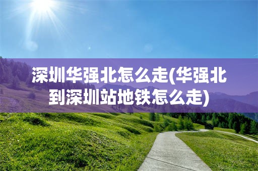深圳华强北怎么走(华强北到深圳站地铁怎么走)