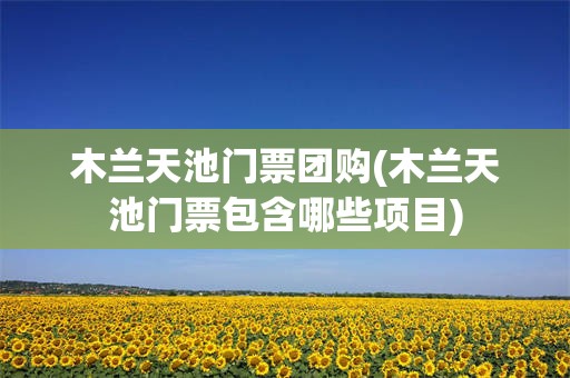 木兰天池门票团购(木兰天池门票包含哪些项目)