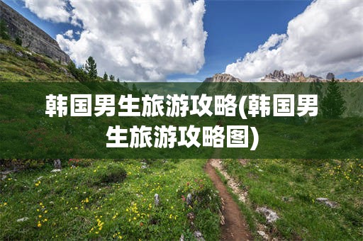 韩国男生旅游攻略(韩国男生旅游攻略图)