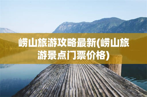崂山旅游攻略最新(崂山旅游景点门票价格)