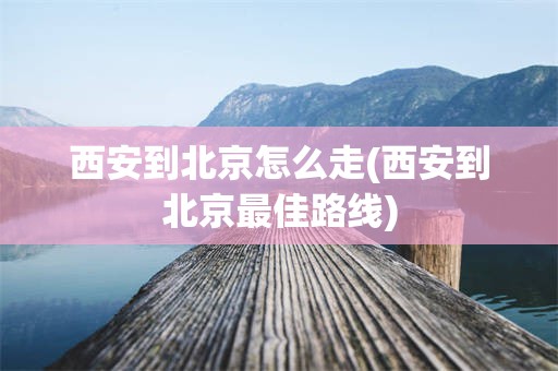 西安到北京怎么走(西安到北京最佳路线)
