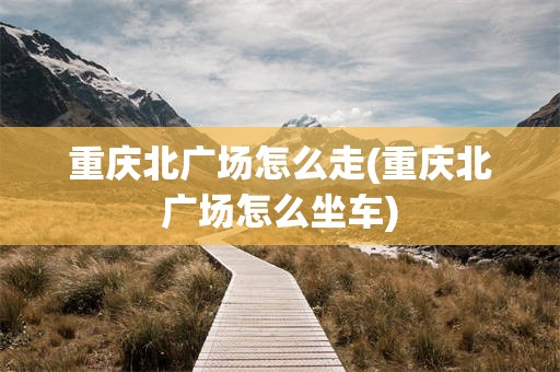 重庆北广场怎么走(重庆北广场怎么坐车)