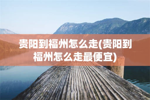 贵阳到福州怎么走(贵阳到福州怎么走最便宜)