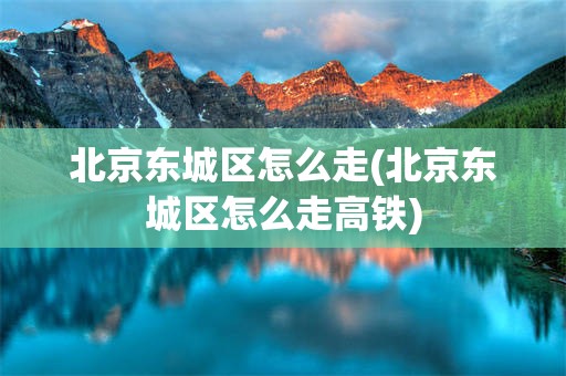 北京东城区怎么走(北京东城区怎么走高铁)