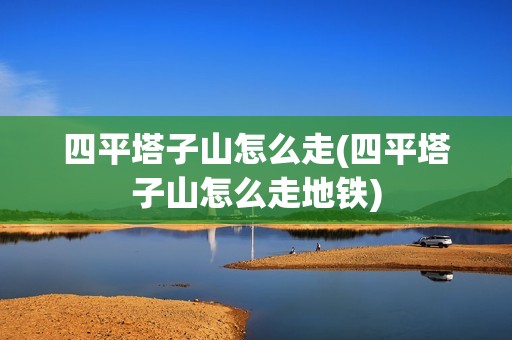 四平塔子山怎么走(四平塔子山怎么走地铁)