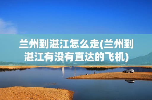 兰州到湛江怎么走(兰州到湛江有没有直达的飞机)