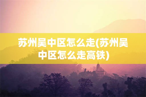 苏州吴中区怎么走(苏州吴中区怎么走高铁)