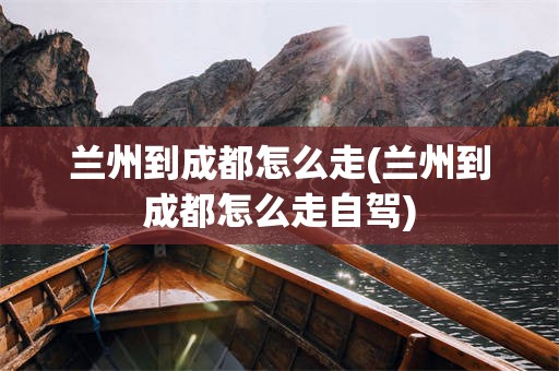 兰州到成都怎么走(兰州到成都怎么走自驾)