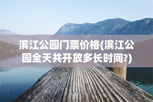 滨江公园门票价格(滨江公园全天共开放多长时间?)