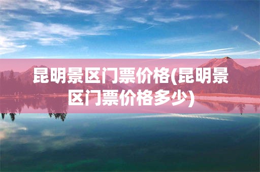 昆明景区门票价格(昆明景区门票价格多少)