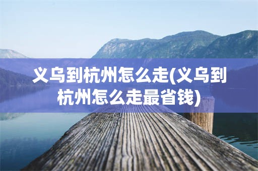 义乌到杭州怎么走(义乌到杭州怎么走最省钱)