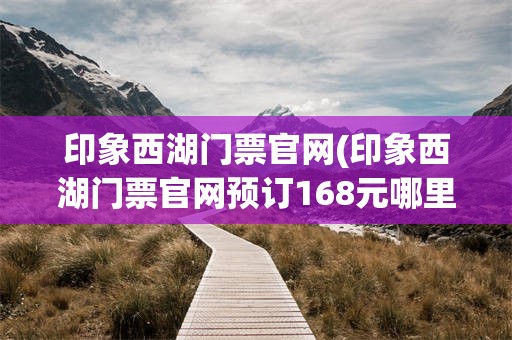 印象西湖门票官网(印象西湖门票官网预订168元哪里订)