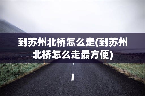 到苏州北桥怎么走(到苏州北桥怎么走最方便)