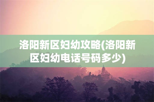 洛阳新区妇幼攻略(洛阳新区妇幼电话号码多少)