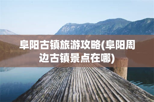阜阳古镇旅游攻略(阜阳周边古镇景点在哪)