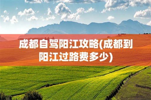 成都自驾阳江攻略(成都到阳江过路费多少)